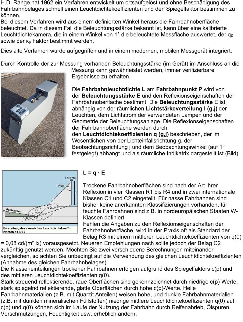H.D. Range hat 1962 ein Verfahren entwickelt um ortsaufgelöst und ohne Beschädigung des  Fahrbahnbelages schnell einen Leuchtdichtekoeffizienten und den Spiegelfaktor bestimmen zu  können.    Bei diesem Verfahren wird aus einem definierten Winkel heraus die Fa hrbahnoberfläche  beleuchtet. Da in diesem Fall die Beleuchtungsstärke bekannt ist, kann über eine kalibrierte  Leuchtdichtekamera, die in einem Winkel von 1° die beleuchtete Messfläche auswertet, der q 0   sowie der  κ p   Faktor bestimmt werden.    Dies alte Verfahren wurde aufgegriffen und  in einem modernen, mobilen Messgerät   integriert .     Durch Kontrolle der zur Messung vorhanden Beleuchtungsstärke (im Gerät) im Anschluss an die  Messung kann gewährleistet werden, immer verifizierbare  Ergebnisse zu  erhalten.     Die   Fahrbahnleuchtdichte L   am   Fahrbahnpunkt P   wird von  der   Beleuchtungsstärke E   und den Reflexionseigenschaften der  Fahrbahnoberfläche bestimmt. Die   Beleuchtungsstärke   E ist  abhängig von der räumlichen   Lichtstärkeverteilung I (g,j)   der  Leuchten,   dem Lichtstrom der verwendeten Lampen und der  Geometrie der Beleuchtungsanlage. Die Reflexionseigenschaften  der Fahrbahnoberfläche werden durch  den   Leuchtdichtekoeffizienten q (g,j)   beschrieben, der im  Wesentlichen von der Lichteinfallsrichtung g, der  Beo bachtungsrichtung j und dem Beobachtungswinkel (auf 1°  festgelegt) abhängt und als räumliche Indikatrix dargestellt ist (Bild).       L = q · E     Trockene Fahrbahnoberflächen sind nach der Art ihrer  Reflexion in vier Klassen R1 bis R4 und in zwei international e  Klassen C1 und C2 eingeteilt. Für nasse Fahrbahnen sind  bisher keine anerkannten Klassifizierungen vorhanden, für  feuchte Fahrbahnen sind z.B. in nordeuropäischen Staaten W - Klassen definiert.   Fehlen die Angaben zu den Reflexionseigenschaften der  Fahrbahn oberfläche, wird in der Praxis oft als Standard der  Belag R3 mit einem mittleren Leuchtdichtekoeffizienten von q(0)  = 0,08 cd/(m² lx) vorausgesetzt. Neueren Empfehlungen nach sollte jedoch der Belag C2  zukünftig genutzt werden. Möchten Sie zwei verschieden e Berechnungen miteinander  vergleichen, so achten Sie unbedingt auf die Verwendung des gleichen Leuchtdichtekoeffizienten  (Annahme des gleichen Fahrbahnbelages)   Die Klasseneinteilungen trockener Fahrbahnen erfolgen aufgrund des Spiegelfaktors c(p) und  des  mittleren Leuchtdichtekoeffizienten q(0).    Stark streuend reflektierende, raue Oberflächen sind gekennzeichnet durch niedrige c(p) - Werte,  stark spiegelnd reflektierende, glatte Oberflächen durch hohe c(p) - Werte. Helle  Fahrbahnmaterialien (z.B. mit  Quarzit  Anteilen ) weisen hohe, und dunkle Fahrbahnmaterialien  (z.B. mit dunklen mineralischen Füllstoffen) niedrige mittlere Leuchtdichtekoeffizienten q(0) auf.    c(p) und q(0) können sich im Laufe der Nutzung der Fahrbahn durch Reifenabrieb, Ölspuren,  Verschmutzun gen, Feuchtigkeit usw. erheblich ändern.